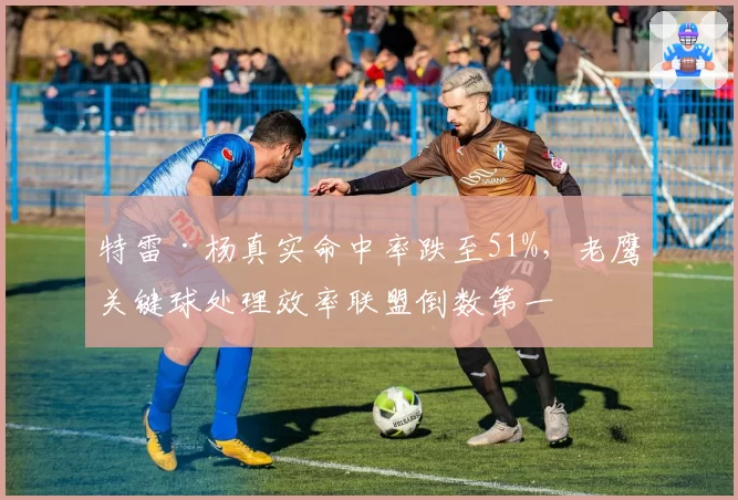 特雷·杨真实命中率跌至51%,老鹰关键球处理效率联盟倒数第一