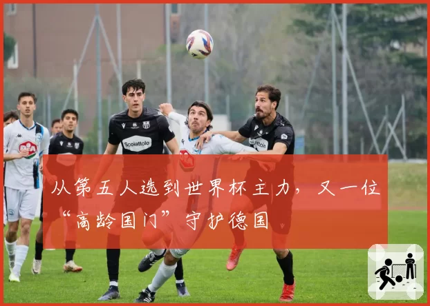 从第五人选到世界杯主力，又一位“高龄国门”守护德国