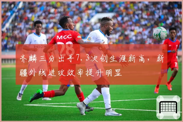 齐麟三分出手7.3次创生涯新高,新疆外线进攻效率提升明显