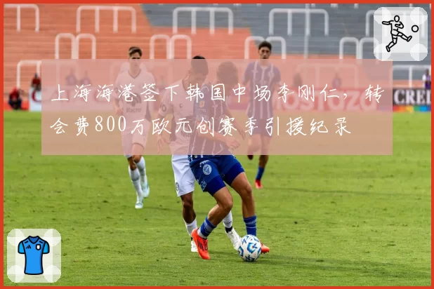 上海海港签下韩国中场李刚仁，转会费800万欧元创赛季引援纪录