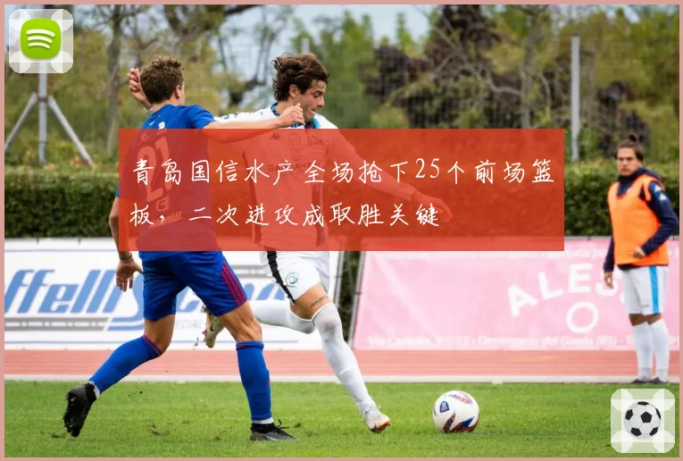 青岛国信水产全场抢下25个前场篮板，二次进攻成取胜关键