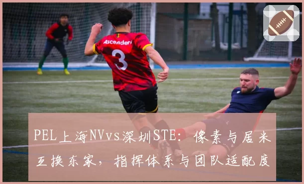 PEL上海NVvs深圳STE:像素与居米互换东家,指挥体系与团队适配度对比