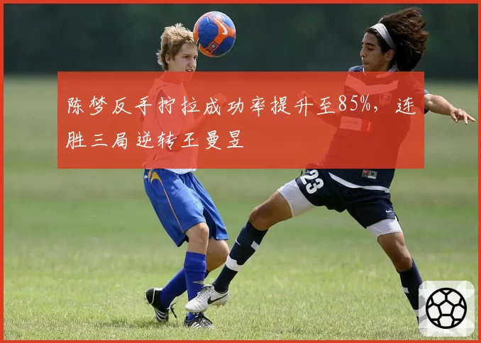 陈梦反手拧拉成功率提升至85%,连胜三局逆转王曼昱