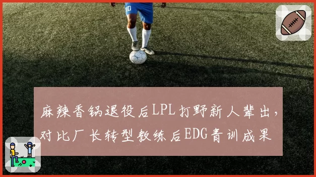 麻辣香锅退役后LPL打野新人辈出，对比厂长转型教练后EDG青训成果