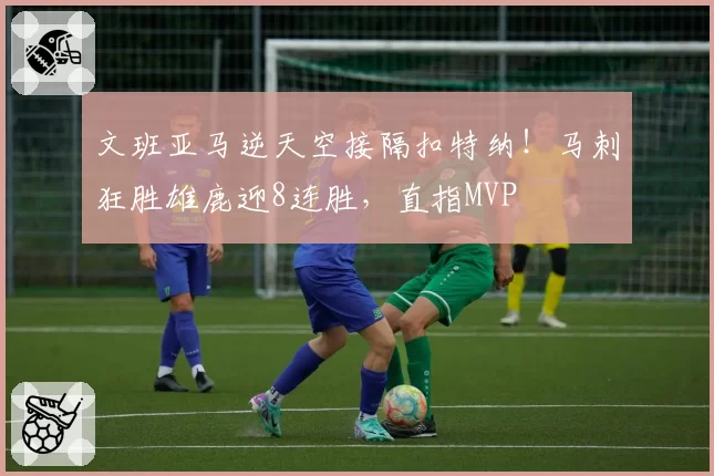 文班亚马逆天空接隔扣特纳！马刺狂胜雄鹿迎8连胜，直指MVP