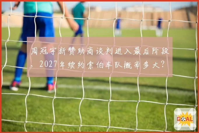 周冠宇新赞助商谈判进入最后阶段,2027年续约索伯车队概率多大?