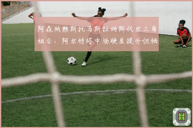 阿森纳赖斯托马斯拉姆斯代尔三角组合，阿尔特塔中场硬度提升但牺牲进攻流畅度