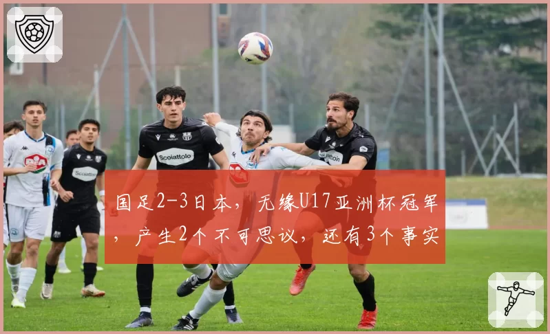 国足2-3日本，无缘U17亚洲杯冠军，产生2个不可思议，还有3个事实