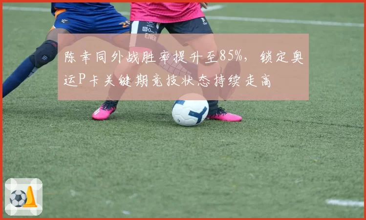 陈幸同外战胜率提升至85%，锁定奥运P卡关键期竞技状态持续走高
