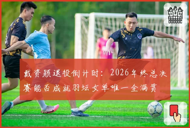 戴资颖退役倒计时:2026年终总决赛能否成就羽坛女单唯一全满贯