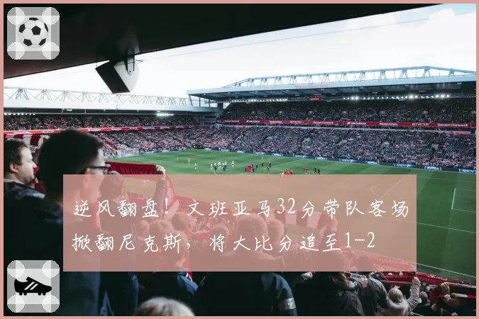 逆风翻盘!文班亚马32分带队客场掀翻尼克斯,将大比分追至1-2