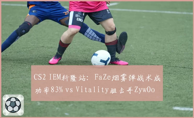 CS2 IEM科隆站:FaZe烟雾弹战术成功率83% vs Vitality狙击手ZywOo首杀率42%