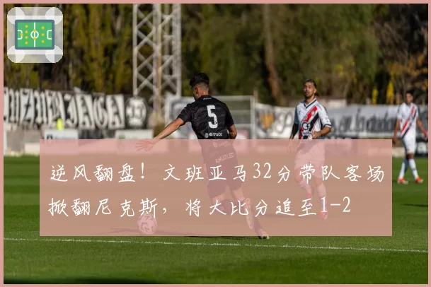 逆风翻盘!文班亚马32分带队客场掀翻尼克斯,将大比分追至1-2