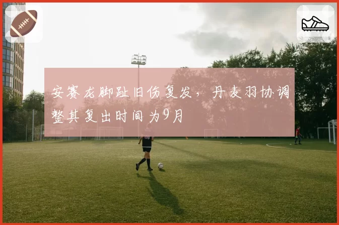 安赛龙脚趾旧伤复发，丹麦羽协调整其复出时间为9月