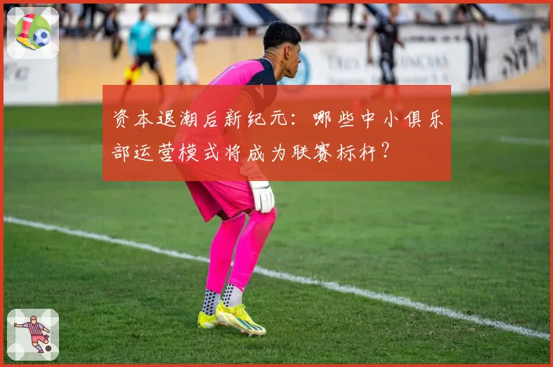 资本退潮后新纪元：哪些中小俱乐部运营模式将成为联赛标杆？