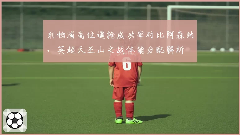 利物浦高位逼抢成功率对比阿森纳，英超天王山之战体能分配解析