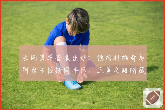 法网男单签表出炉:德约科维奇与阿尔卡拉斯同半区,卫冕之路暗藏多少杀机?