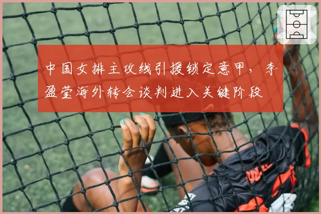 中国女排主攻线引援锁定意甲,李盈莹海外转会谈判进入关键阶段