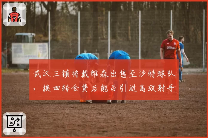 武汉三镇将戴维森出售至沙特球队,换回转会费后能否引进高效射手?