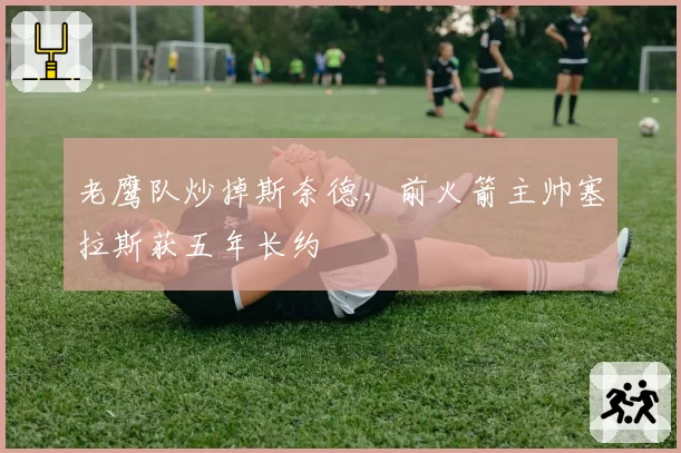 老鹰队炒掉斯奈德，前火箭主帅塞拉斯获五年长约