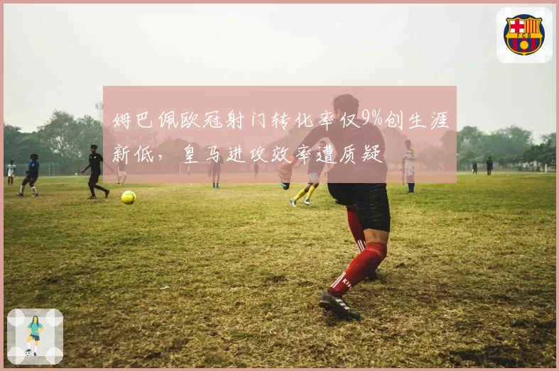 姆巴佩欧冠射门转化率仅9%创生涯新低,皇马进攻效率遭质疑