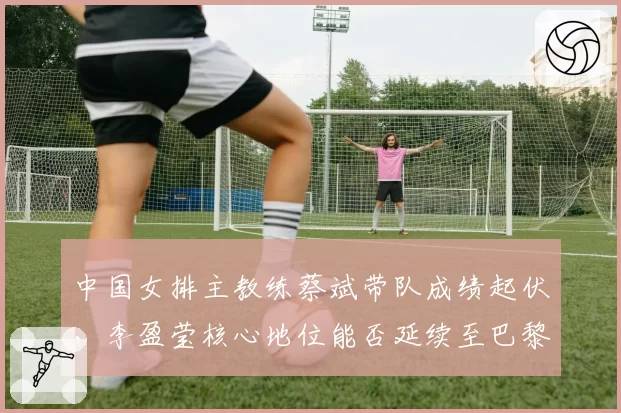 中国女排主教练蔡斌带队成绩起伏，李盈莹核心地位能否延续至巴黎奥运？