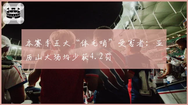 本赛季五大“体毛哨”受害者:亚历山大场均少获4.2罚