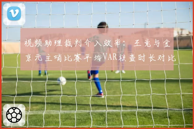 视频助理裁判介入效率：王竞与金京元主哨比赛平均VAR核查时长对比