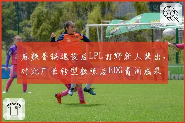麻辣香锅退役后LPL打野新人辈出，对比厂长转型教练后EDG青训成果