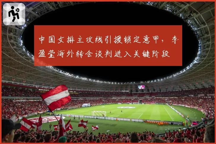 中国女排主攻线引援锁定意甲,李盈莹海外转会谈判进入关键阶段