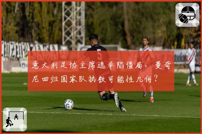 意大利足协主席选举陷僵局，曼奇尼回归国家队执教可能性几何？