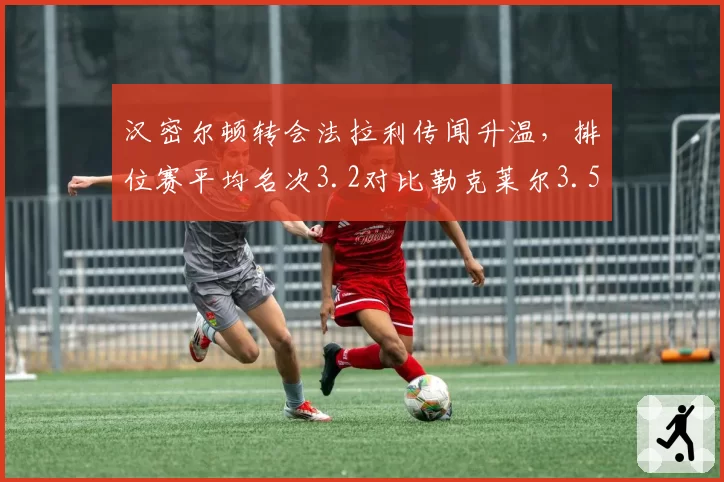 汉密尔顿转会法拉利传闻升温,排位赛平均名次3.2对比勒克莱尔3.5