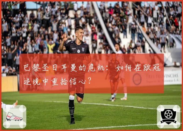 巴黎圣日耳曼的危机：如何在欧冠逆境中重拾信心？