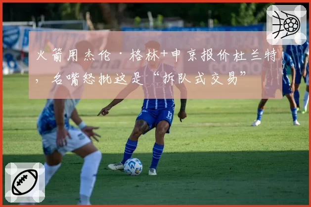 火箭用杰伦·格林+申京报价杜兰特，名嘴怒批这是“拆队式交易”