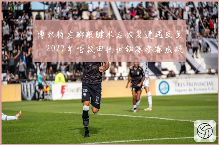 博尔特左脚跟腱术后恢复遭遇反复，2027年伦敦田径世锦赛参赛成疑