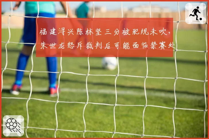 福建浔兴陈林坚三分被犯规未吹，朱世龙怒斥裁判后可能面临禁赛处罚