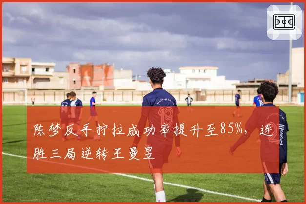 陈梦反手拧拉成功率提升至85%,连胜三局逆转王曼昱