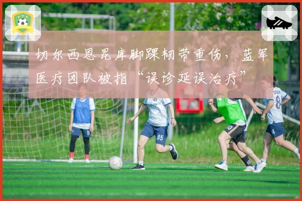 切尔西恩昆库脚踝韧带重伤,蓝军医疗团队被指“误诊延误治疗”