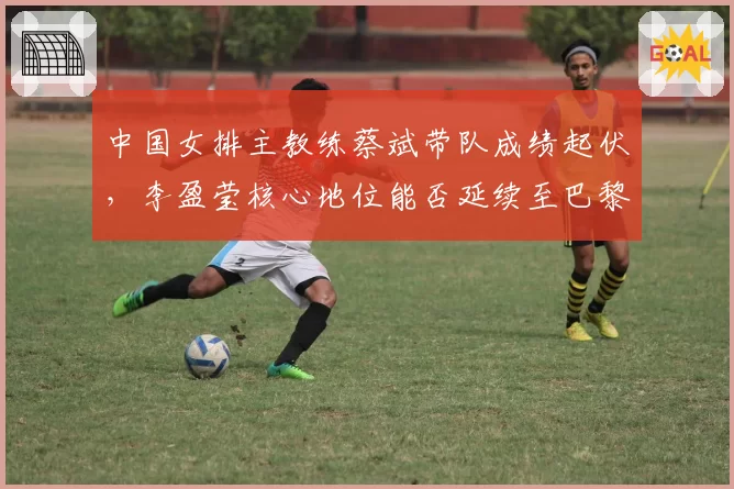 中国女排主教练蔡斌带队成绩起伏，李盈莹核心地位能否延续至巴黎奥运？