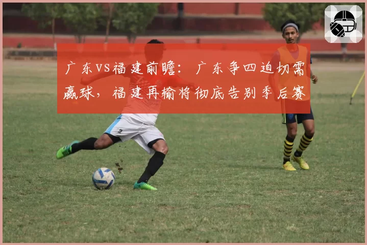 广东vs福建前瞻：广东争四迫切需赢球，福建再输将彻底告别季后赛