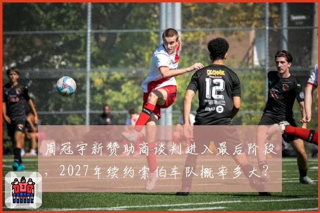 周冠宇新赞助商谈判进入最后阶段,2027年续约索伯车队概率多大?