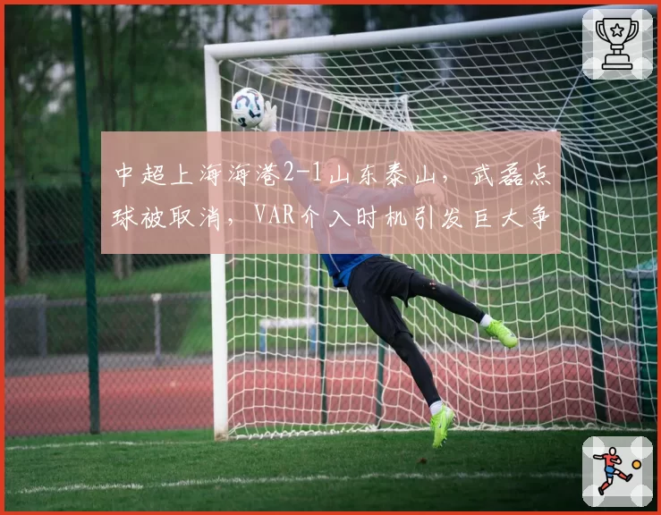 中超上海海港2-1山东泰山，武磊点球被取消，VAR介入时机引发巨大争议