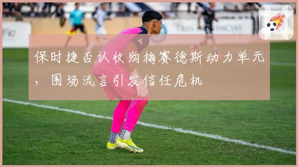 保时捷否认收购梅赛德斯动力单元,围场流言引发信任危机