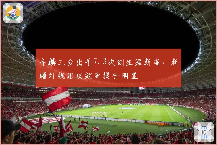 齐麟三分出手7.3次创生涯新高,新疆外线进攻效率提升明显