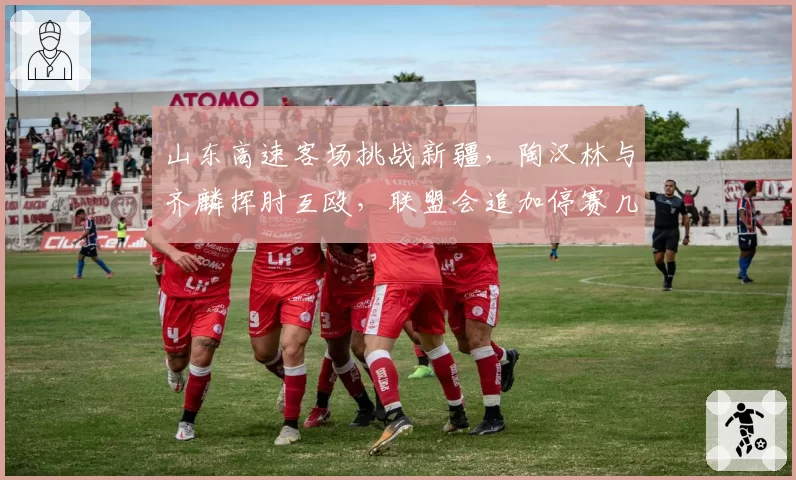 山东高速客场挑战新疆，陶汉林与齐麟挥肘互殴，联盟会追加停赛几场？
