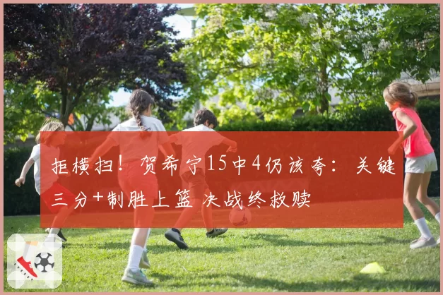 拒横扫！贺希宁15中4仍该夸：关键三分+制胜上篮 决战终救赎