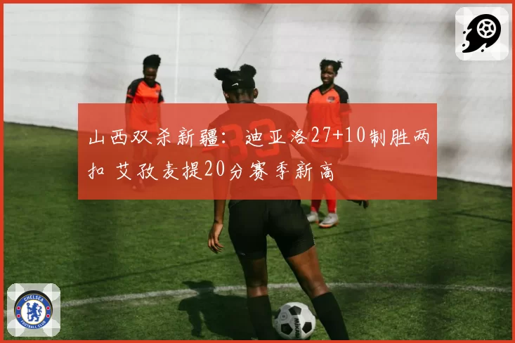 山西双杀新疆：迪亚洛27+10制胜两扣 艾孜麦提20分赛季新高