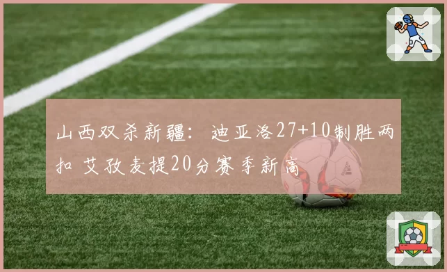 山西双杀新疆：迪亚洛27+10制胜两扣 艾孜麦提20分赛季新高