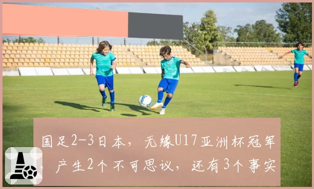 国足2-3日本，无缘U17亚洲杯冠军，产生2个不可思议，还有3个事实