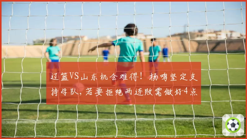 辽篮VS山东机会难得！杨鸣坚定支持母队,若要拒绝两连败需做好4点